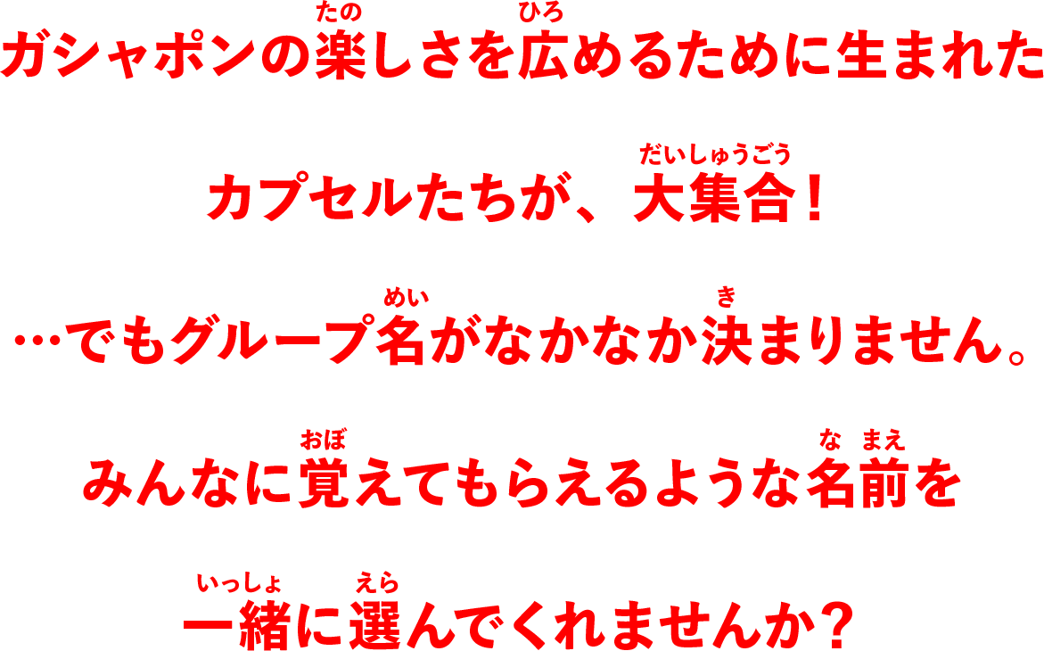 ガシャポンの楽しさを広めるために生まれたカプセルたちが、大集合！・・・でもグループ名がなかなか決まりません。みんなに覚えてもらえるような名前を一緒に選んでくれませんか？