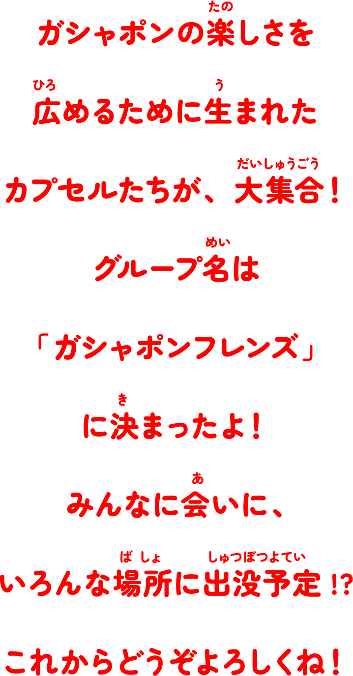 ガシャポンの楽しさを広めるために生まれたカプセルたちが、大集合！グループ名は「ガシャポンフレンズ」に決まったよ！みんなに会いに、いろんな場所に出没予定!?これからどうぞよろしくね！
