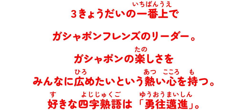 ３きょうだいの一番上でガシャポンフレンズのリーダー。ガシャポンの楽しさをみんなに広めたいという熱い心を持つ。好きな四字熟語は「勇往邁進」。