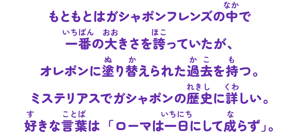 もともとはガシャポンフレンズの中で一番の大きさを誇っていたが、オレポンに塗り替えられた過去を持つ。ミステリアスでガシャポンの歴史に詳しい。好きな言葉は「ローマは一日にして成らず」。