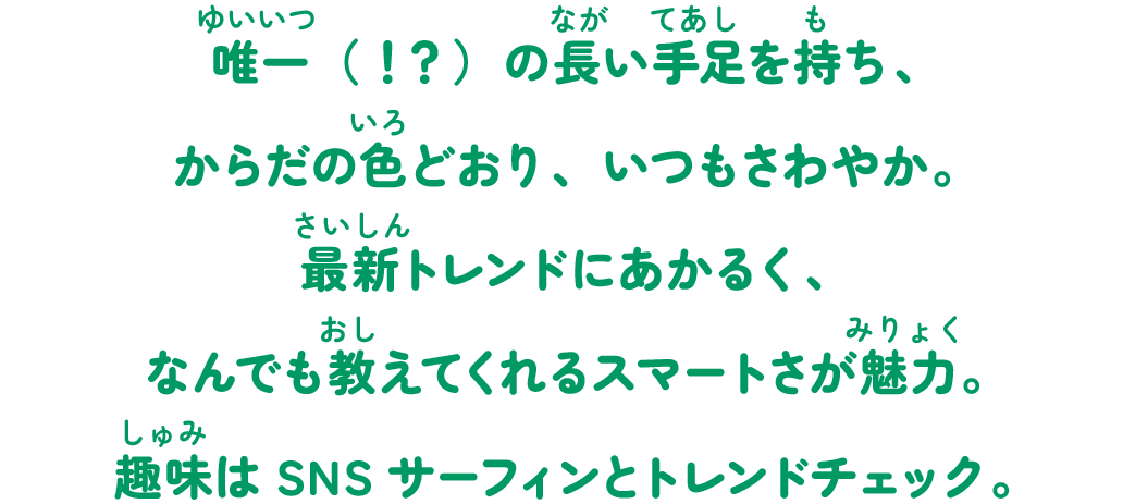 唯一（！？）の長い手足を持ち、からだの色どおり、いつもさわやか。最新トレンドにあかるく、なんでも教えてくれるスマートさが魅力。趣味はSNSサーフィンとトレンドチェック。
