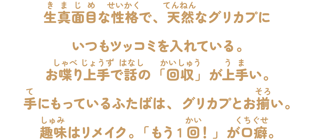 生真面目な性格で、天然なグリカプにいつもツッコミを入れている。お喋り上手で話の「回収」が上手い。手にもっているふたばは、グリカプとお揃い。趣味はリメイク。「もう1回！」が口癖。