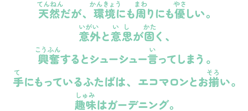 天然だが、環境にも周りにも優しい。意外と意思が固く、興奮するとシューシュー言ってしまう。手にもっているふたばは、エコマロンとお揃い。趣味はガーデニング。