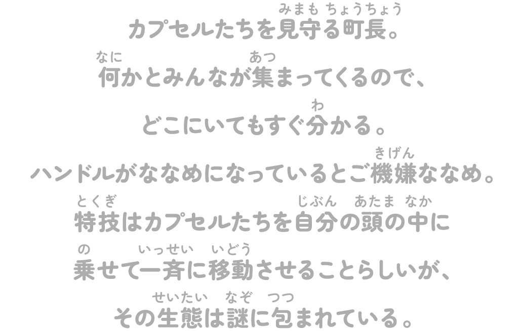 カプセルたちを見守る町長。何かとみんなが集まってくるので、どこにいてもすぐ分かる。ハンドルがななめになっているとご機嫌ななめ。特技はカプセルたちを自分の頭の中に乗せて一斉に移動させることらしいが、その生態は謎に包まれている。