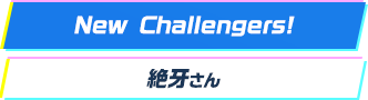 New Challengers! 絶牙さん