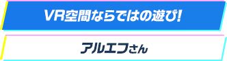 VR空間ならではの遊び！ アルエフさん