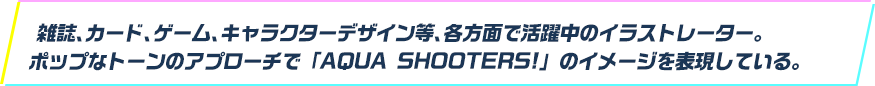 雑誌、カード、ゲーム、キャラクターデザイン等、各方面で活躍中のイラストレーター。ポップなトーンのアプローチで「AQUA SHOOTERS!」のイメージを表現している。