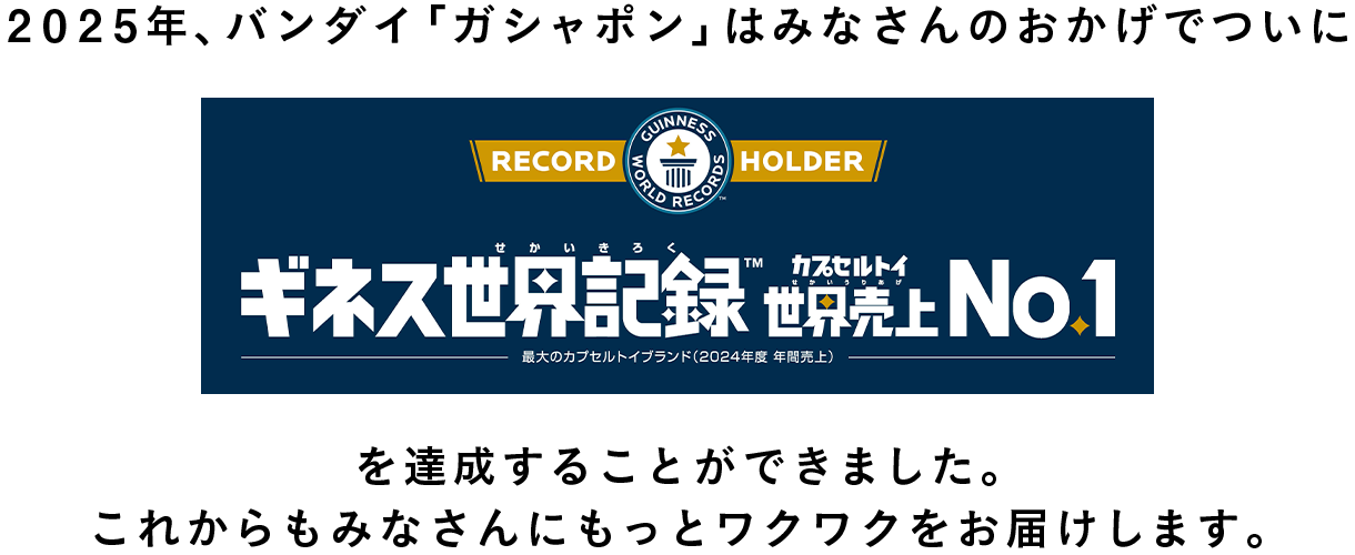 2025年、バンダイ「ガシャポン」はみなさんのおかげでついにギネス世界記録売上NO.1を達成することが出来ました。これからもみなさんにもっとワクワクをお届けします。