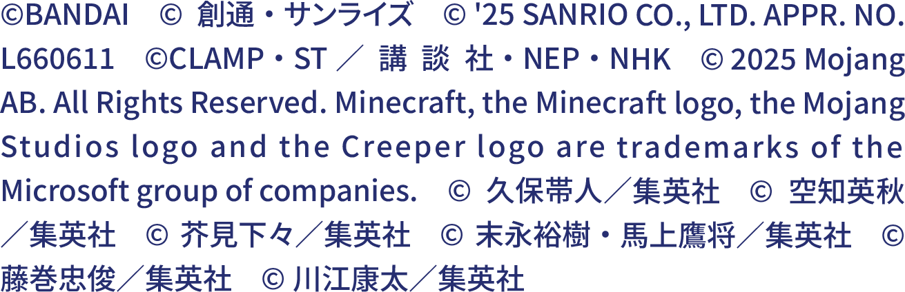 ©BANDAI　©創通・サンライズ　© '25 SANRIO CO., LTD. APPR. NO. L660611　©CLAMP・ST／講談社・NEP・NHK　© 2025 Mojang AB. All Rights Reserved. Minecraft, the Minecraft logo, the Mojang Studios logo and the Creeper logo are trademarks of the Microsoft group of companies.　©久保帯人／集英社　©空知英秋／集英社　©芥見下々／集英社　©末永裕樹・馬上鷹将／集英社　©藤巻忠俊／集英社　©川江康太／集英社