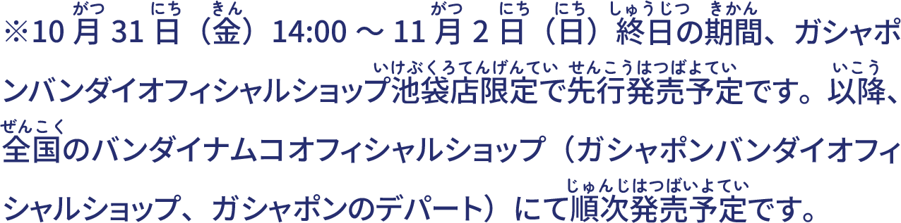 ※10月31日(金)14:00～11月2日(日)終日の期間、ガシャポンバンダイオフィシャルショップ池袋店限定で先行発売予定です。以降、全国のバンダイナムコオフィシャルショップ（ガシャポンバンダイオフィシャルショップ、ガシャポンのデパート）にて順次発売予定です。