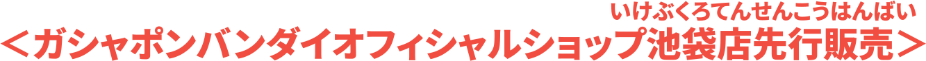 ＜全国のガシャポンバンダイオフィシャルショップ・ガシャポンバンダイオフィシャルショップ池袋店先行販売＞