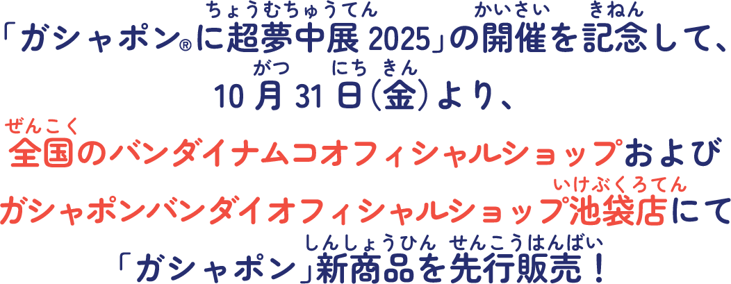 「ガシャポン®に超夢中展2025」の開催を記念して、10月31日（金）より、全国のバンダイナムコオフィシャルショップおよびガシャポンバンダイオフィシャルショップ池袋店にて「ガシャポン®」新商品を先行販売！