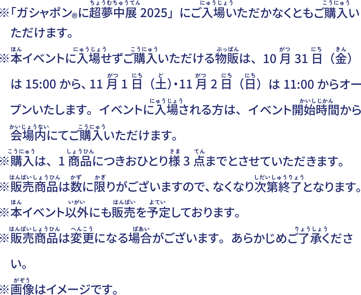 ※「ガシャポン®に超夢中展2025」にご入場いただかなくともご購入いただけます。※本イベント以外にも販売を予定しております。※画像はイメージです。※販売商品は数に限りがございますので、なくなり次第終了となります。※購入数制限がある商品もございます。また販売商品は変更になる場合がございます。あらかじめご了承ください。