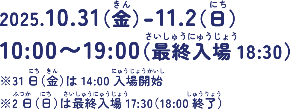 2025.10.31(金)-11.2(日)10:00~19:00(最終入場18:30) ※31日（金）は14:00入場開始※2日（日）は最終入場17:30（18:00終了）