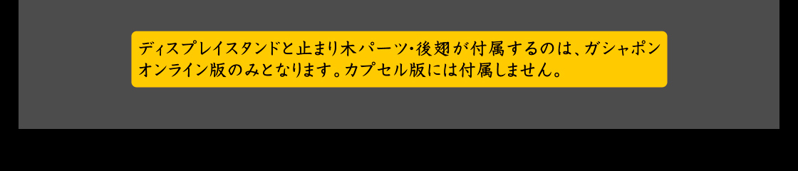 ディスプレイスタンドと止まり木パーツ・後翅が付属するのは、ガシャポンオンライン版のみとなります。カプセル版には付属しません。