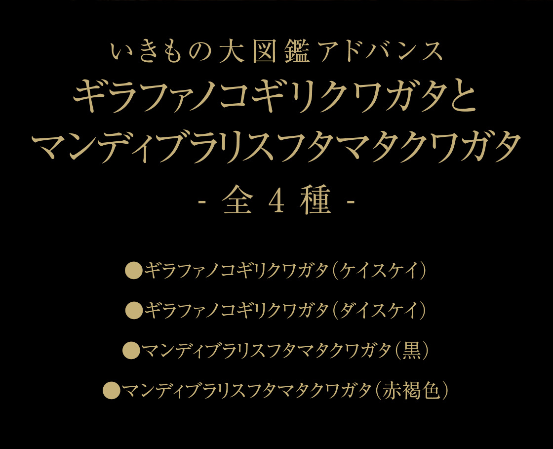 いきもの大図鑑アドバンス ギラファノコギリクワガタとマンディブラリスフタマタクワガタ -全4種-　●ギラファノコギリクワガタ（ケイスケイ） ●ギラファノコギリクワガタ（ダイスケイ） ●マンディブラリスフタマタクワガタ（黒） ●マンディブラリスフタマタクワガタ（赤褐色）