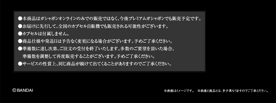 本商品はガシャポンオンラインのみでの販売ではなく、今後プレミアムガシャポンでも販売予定です。