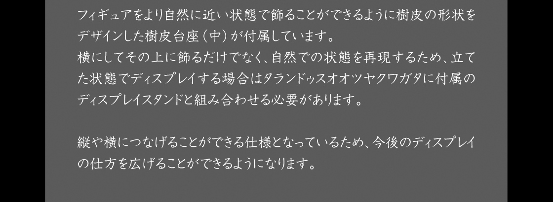 フィギュアをより自然に近い状態で飾ることができるように樹皮の形状をデザインした樹皮台座（中）が付属しています。