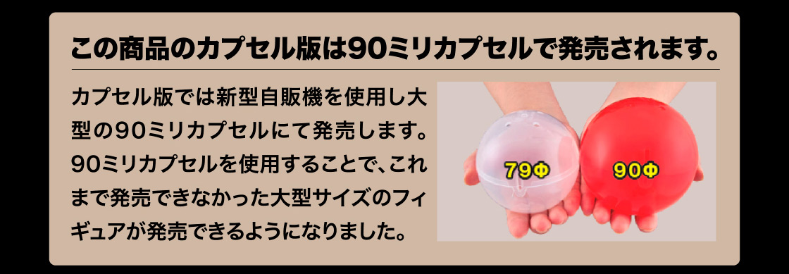 この商品のカプセル版は90ミリカプセルで発売されます。