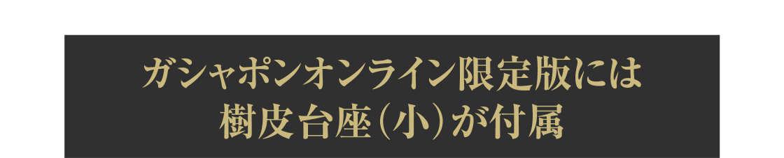 ガシャポンオンライン限定版には樹皮台座（小）付属