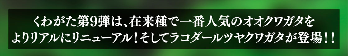 くわがた第9弾は、在来種で一番人気のオオクワガタをよりリアルにリニューアル！そしてラコダールツヤクワガタが登場！！