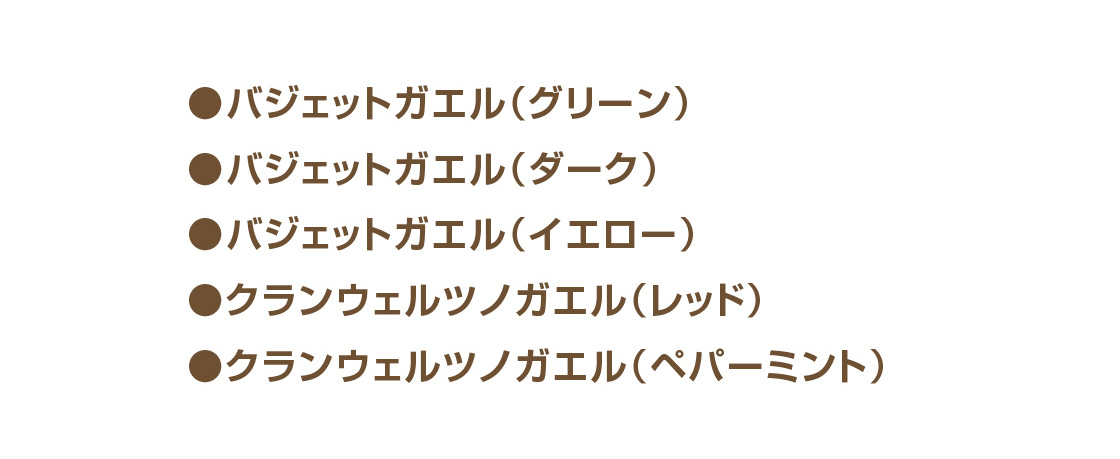 ●バジェットガエル(グリーン) ●バジェットガエル(ダーク) ●バジェットガエル(イエロー) ●クランウェルツノガエル(レッド) ●クランウェルツノガエル(ペパーミント)