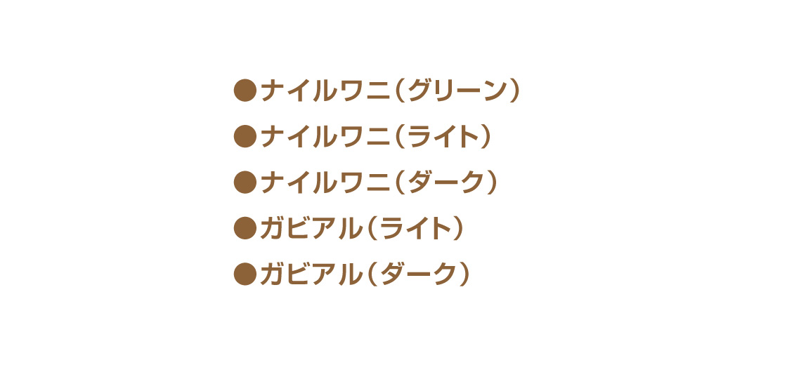 ●ナイルワニ(グリーン) ●ナイルワニ(ライト) ●ナイルワニ(ダーク) ●ガビアル(ライト) ●ガビアル(ダーク)