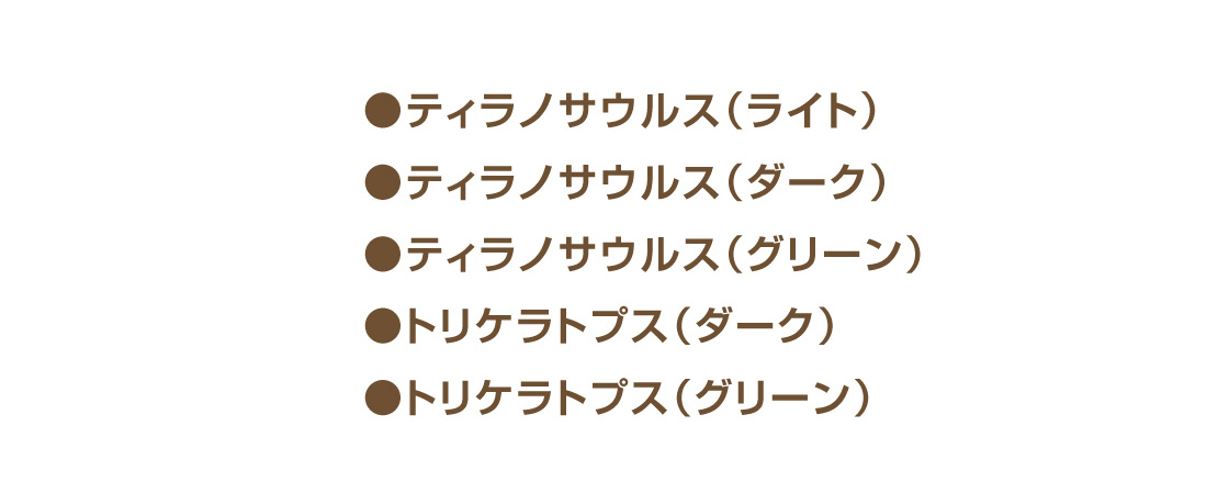 ●ティラノサウルス(ライト)　●ティラノサウルス(ダーク)　●ティラノサウルス(グリーン)　●トリケラトプス(ダーク)　●トリケラトプス(グリーン)