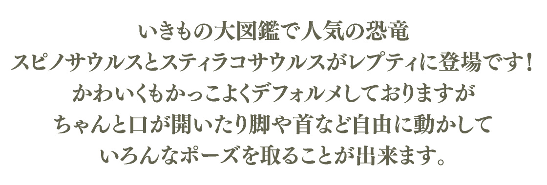 いきもの大図鑑で人気の恐竜 スピノサウルスとスティラコサウルスがレプティに登場です！かわいくもかっこよくデフォルメしておりますが、ちゃんと口が開いたり脚や首など自由に動かしていろんなポーズを取ることが出来ます。