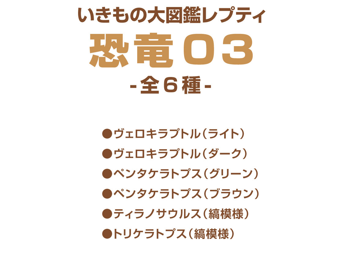 いきもの大図鑑レプティ 恐竜03 -全6種-　●ヴェロキラプトル(ライト)　●ヴェロキラプトル(ダーク)　●ペンタケラトプス(グリーン)　●ペンタケラトプス(ブラウン)　●トリケラトプス(縞模様)