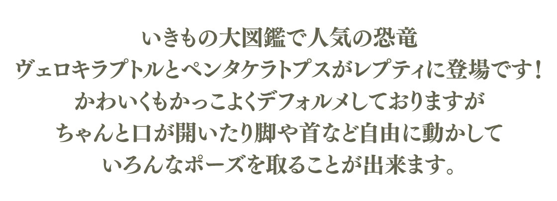 いきもの大図鑑で人気の恐竜 ヴェロキラプトルとペンタケラトプスがレプティに登場です！かわいくもかっこよくデフォルメしておりますが、ちゃんと口が開いたり脚や首など自由に動かしていろんなポーズを取ることが出来ます。