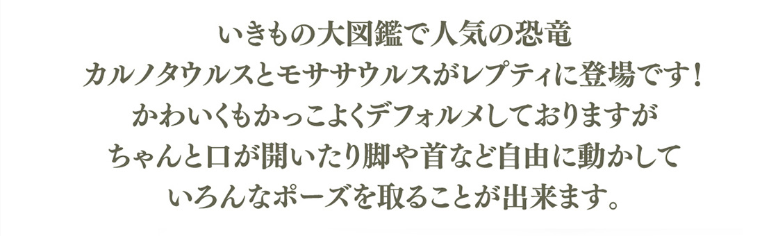 いきもの大図鑑で人気の恐竜 カルノタウルスとモササウルスがレプティに登場です！かわいくもかっこよくデフォルメしておりますが、ちゃんと口が開いたり脚や首など自由に動かしていろんなポーズを取ることが出来ます。
