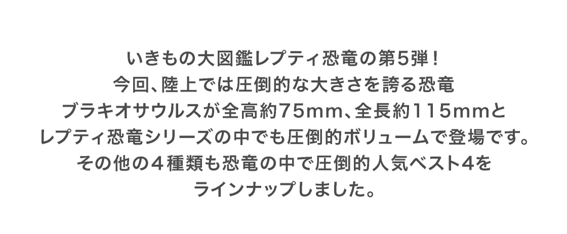 いきもの大図鑑レプティ恐竜の第5弾！今回、陸上では圧倒的な大きさを誇る恐竜ブラキオサウルスが全高約75mm、全長約115mmとレプティ恐竜シリーズの中でも圧倒的ボリュームで登場です。その他の4種類も恐竜の中で圧倒的人気ベスト4をラインナップしました。