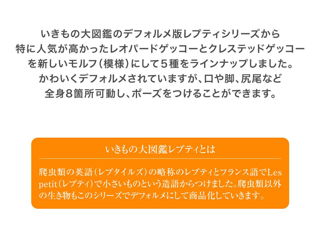 いきもの大図鑑のデフォルメ版レプティシリーズから特に人気が高かったレオパードゲッコーとクレステッドゲッコーを新しいモルフ（模様）にして5種をラインナップしました。かわいくデフォルメされていますが、口や脚、尻尾など全身8箇所可動し、ポーズをつけることができます。