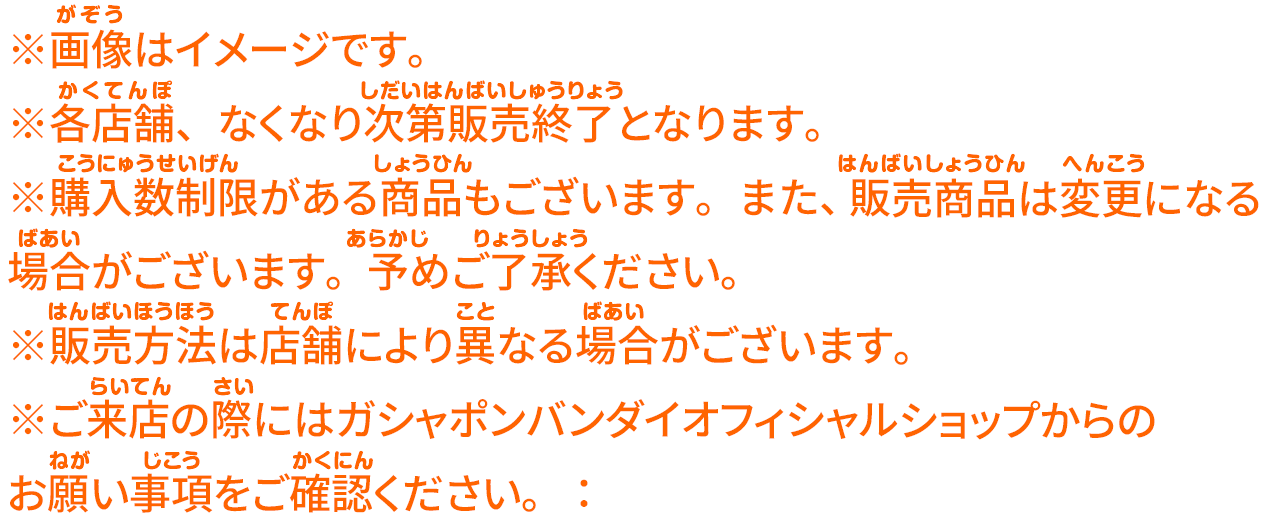 ※画像はイメージです。 ※各店舗、なくなり次第販売終了となります。 ※購入数制限がある商品もございます。また、販売商品は変更になる場合がございます。予めご了承ください。 ※販売方法は店舗により異なる場合がございます。 ※ご来店の際にはガシャポンバンダイオフィシャルショップからの お願い事項をご確認ください。：