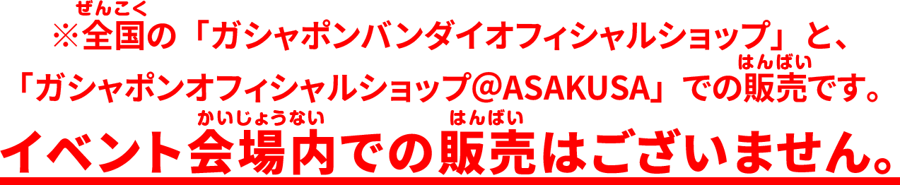 全国の「ガシャポンバンダイオフィシャルショップ」と、「ガシャポンオフィシャルショップ＠ASAKUSA」での販売です。イベント会場内での販売はございません。