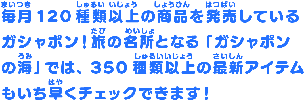 毎月120種類以上の商品を発売しているガシャポン！旅の名所となる「ガシャポンの海」では、約400種類の最新アイテムもいち早くチェックできます！