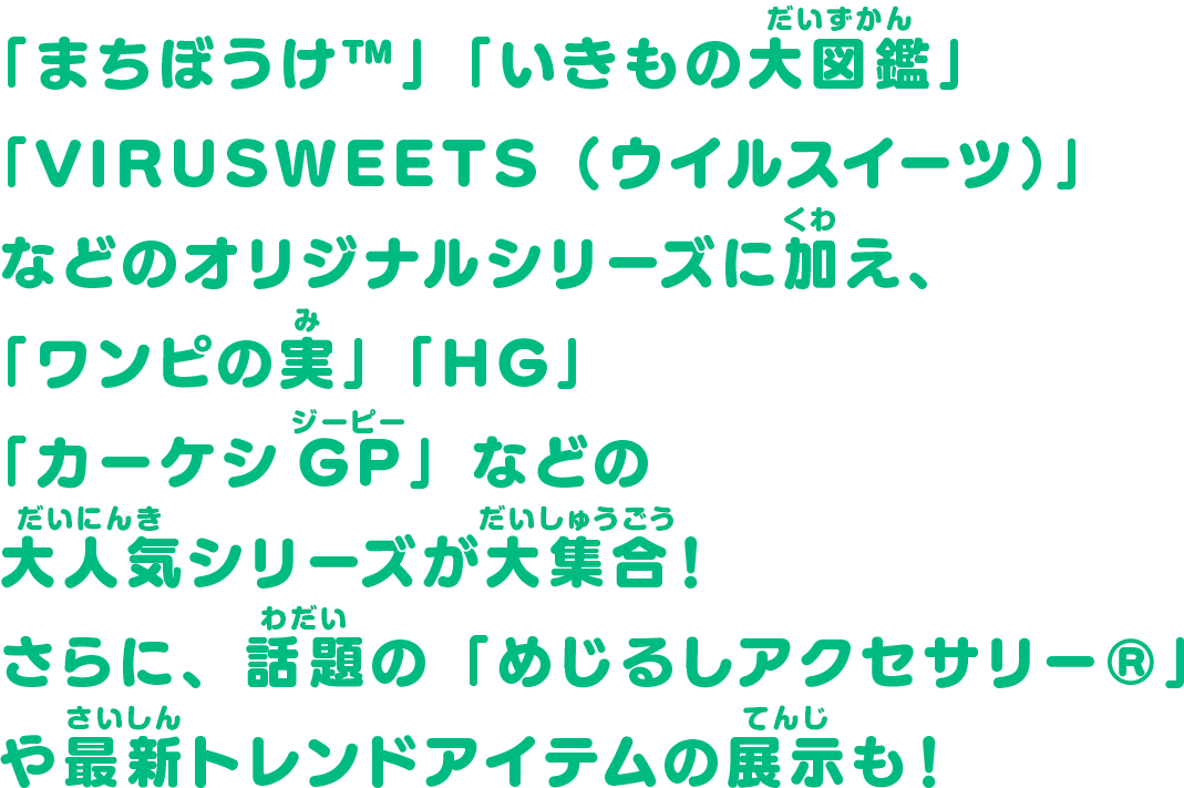 「まちぼうけ™」「いきもの大図鑑」「VIRUSWEETS（ウイルスイーツ）」などのオリジナルシリーズに加え、「ワンピの実」「HG」「カーケシGP」などの大人気シリーズが大集合！さらに、話題の「めじるしアクセサリー®」や最新トレンドアイテムの展示も！