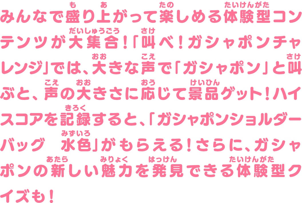 みんなで盛り上がって楽しめる体験型コンテンツが大集合！「叫べ！ガシャポンチャレンジ」では、大きな声で「ガシャポン」と叫ぶと、声の大きさに応じて景品ゲット！ハイスコアを記録すると、「ガシャポンショルダーバッグ　水色」がもらえる！さらに、ガシャポンの新しい魅力を発見できる体験型クイズも！