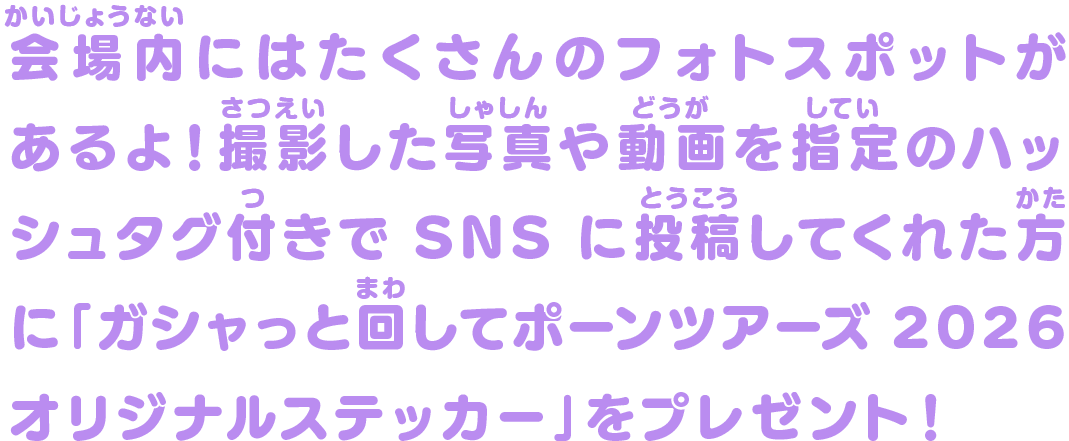 会場内にはたくさんのフォトスポットがあるよ！撮影した写真や動画を指定のハッシュタグ付きでSNSに投稿してくれた方に「ガシャっと回してポーンツアーズ2026オリジナルステッカー」をプレゼント！