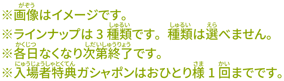 ※画像はイメージです。 ※ラインナップは3種類です。種類は選べません。 ※各日なくなり次第終了です。 ※入場者特典ガシャポンはおひとり様1回までです。