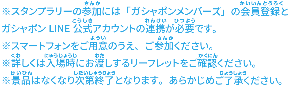 ※スタンプラリーの参加には「ガシャポンメンバーズ」の会員登録とガシャポンLINE公式アカウントの連携が必要です。 ※スマートフォンをご用意のうえ、ご参加ください。 ※詳しくは入場時にお渡しするリーフレットをご確認ください。 ※景品はなくなり次第終了となります。あらかじめご了承ください。