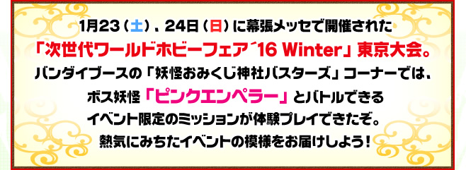 1月23、24日に幕張メッセで開催された「次世代ワールドホビーフェア '16 Winter」東京大会。バンダイブースの「妖怪おみくじ神社バスターズ」コーナーでは、ボス妖怪「ピンクエンペラー」とバトルできるイベント限定のミッションが体験プレイできたぞ。熱気にみちたイベントの模様をお届けしよう！