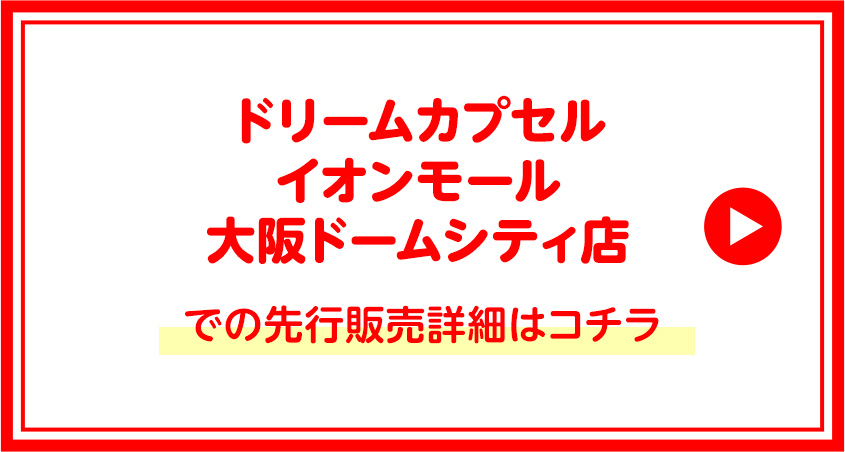 ドリームカプセルイオンモール大阪ドームシティ店での先行販売詳細はコチラ