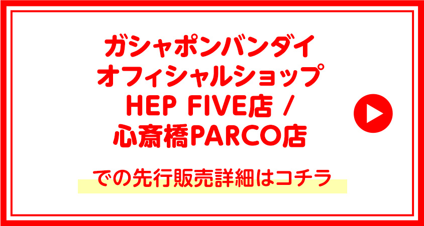 ガシャポンバンダイオフィシャルショップHEP FIVE店 /　心斎橋PARCO店での先行販売詳細はコチラ