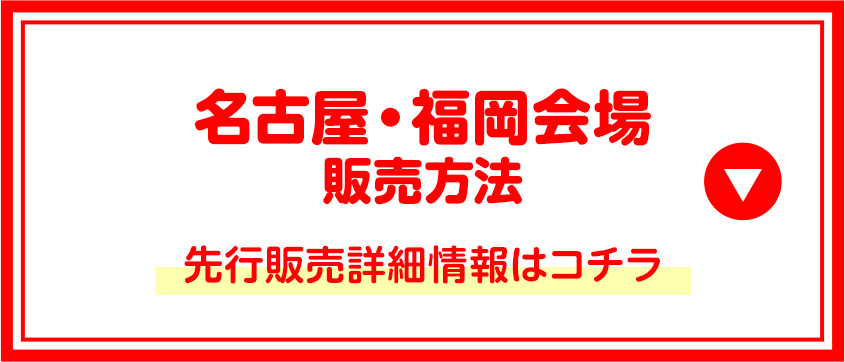 名古屋・福岡会場販売方法 先行販売詳細情報はコチラ