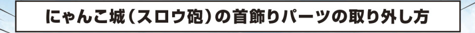 にゃんこ城（スロウ砲）の首飾りパーツの取り外し方