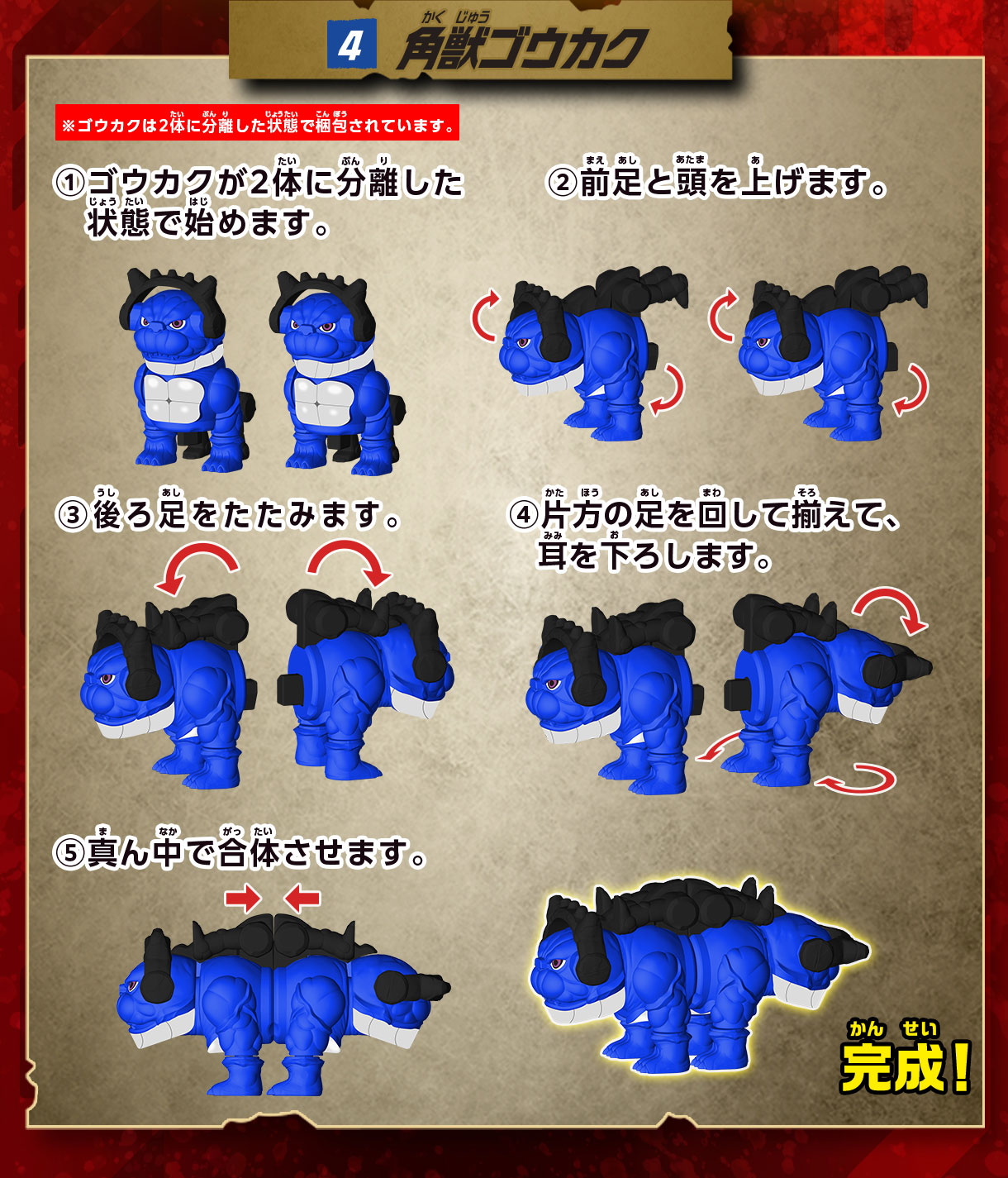 4 角獣ゴウカク ※ゴウカクは2体に分離した状態で梱包されています。 1 ゴウカクが2体に分離した状態で始めます。 2 前足と頭を上げます。3 後ろ足をたたみます。4 片方の足を回して揃えて、耳を下ろします。5 真ん中で合体させます。完成！