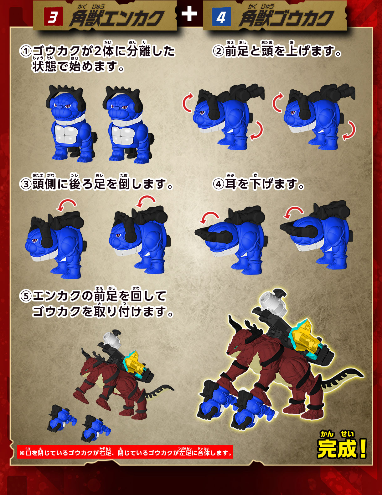 3 角獣エンカク + 4 角獣ゴウカク 1 ゴウカクが2体に分離した状態で始めます。 2 前足と頭を上げます。 3 頭側に後ろ足を倒します。4 耳を下げます。5 エンカクの前足を回してゴウカクを取り付けます。完成！　※口を閉じているゴウカクが右足、閉じているゴウカクが左足に合体します。