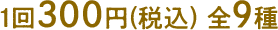 1回300円(税込) 全9種